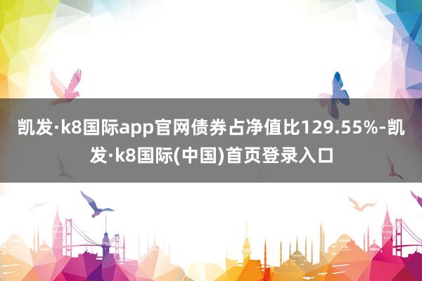 凯发·k8国际app官网债券占净值比129.55%-凯发·k8国际(中国)首页登录入口