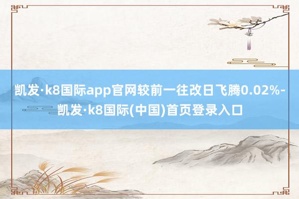 凯发·k8国际app官网较前一往改日飞腾0.02%-凯发·k8国际(中国)首页登录入口