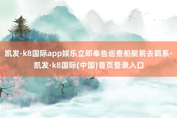 凯发·k8国际app娱乐立即奉告巡查船艇前去羁系-凯发·k8国际(中国)首页登录入口