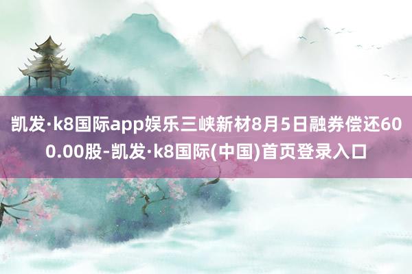 凯发·k8国际app娱乐三峡新材8月5日融券偿还600.00股-凯发·k8国际(中国)首页登录入口