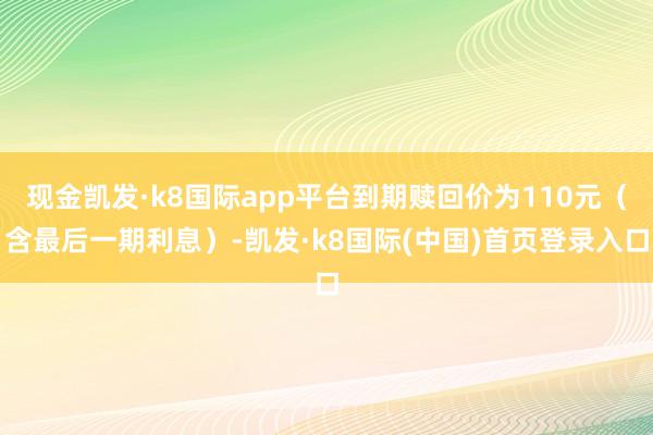 现金凯发·k8国际app平台到期赎回价为110元（含最后一期利息）-凯发·k8国际(中国)首页登录入口