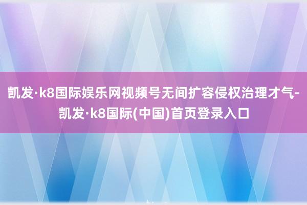 凯发·k8国际娱乐网视频号无间扩容侵权治理才气-凯发·k8国际(中国)首页登录入口