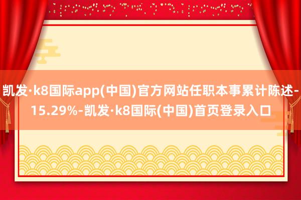 凯发·k8国际app(中国)官方网站任职本事累计陈述-15.29%-凯发·k8国际(中国)首页登录入口