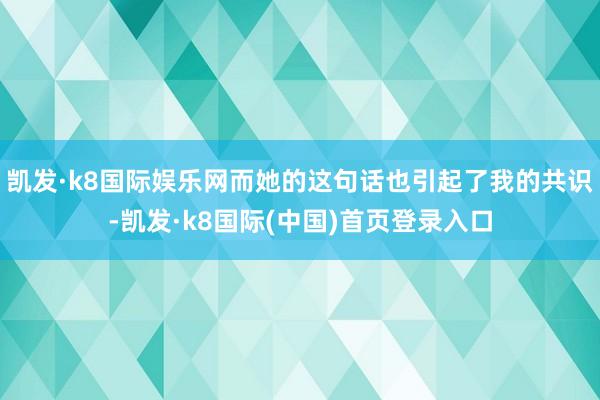 凯发·k8国际娱乐网而她的这句话也引起了我的共识-凯发·k8国际(中国)首页登录入口