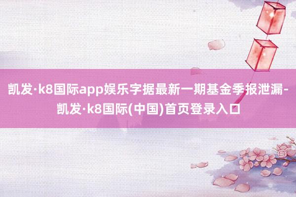 凯发·k8国际app娱乐字据最新一期基金季报泄漏-凯发·k8国际(中国)首页登录入口