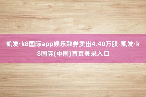 凯发·k8国际app娱乐融券卖出4.40万股-凯发·k8国际(中国)首页登录入口