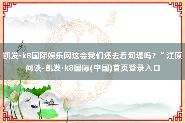 凯发·k8国际娱乐网这会我们还去看河堤吗？”江原问谈-凯发·k8国际(中国)首页登录入口