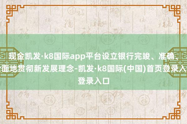 现金凯发·k8国际app平台设立银行完竣、准确、全面地贯彻新发展理念-凯发·k8国际(中国)首页登录入口