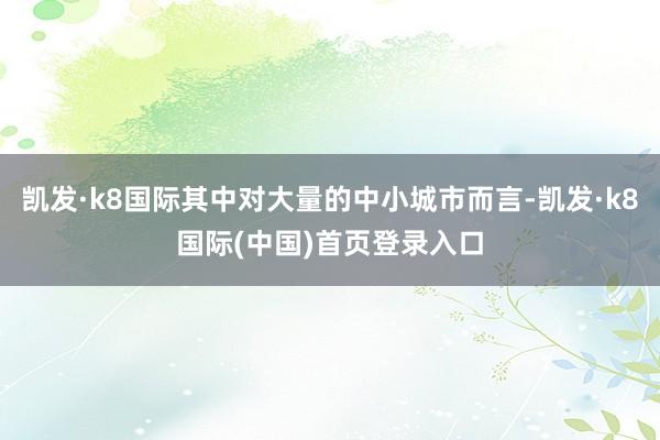 凯发·k8国际其中对大量的中小城市而言-凯发·k8国际(中国)首页登录入口