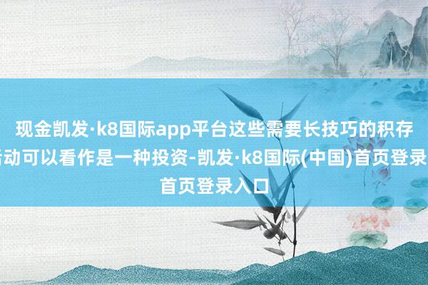 现金凯发·k8国际app平台这些需要长技巧的积存的活动可以看作是一种投资-凯发·k8国际(中国)首页登录入口