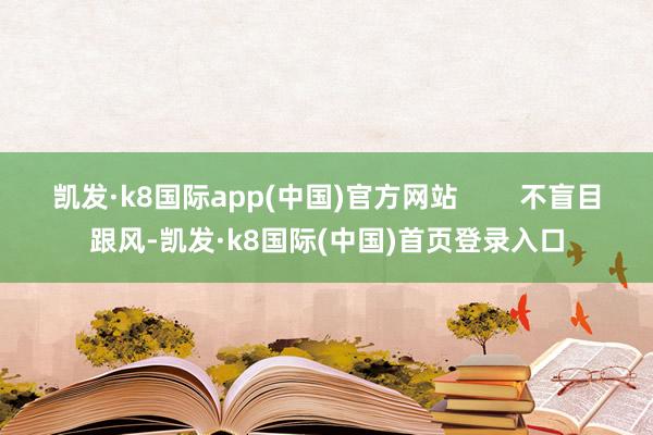 凯发·k8国际app(中国)官方网站        不盲目跟风-凯发·k8国际(中国)首页登录入口