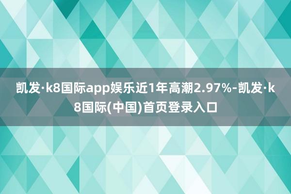 凯发·k8国际app娱乐近1年高潮2.97%-凯发·k8国际(中国)首页登录入口