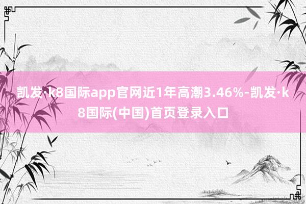 凯发·k8国际app官网近1年高潮3.46%-凯发·k8国际(中国)首页登录入口