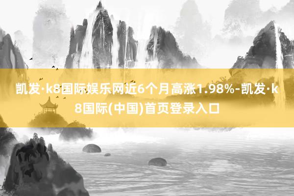 凯发·k8国际娱乐网近6个月高涨1.98%-凯发·k8国际(中国)首页登录入口