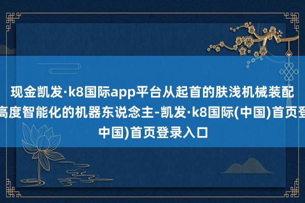 现金凯发·k8国际app平台从起首的肤浅机械装配到当代高度智能化的机器东说念主-凯发·k8国际(中国)首页登录入口