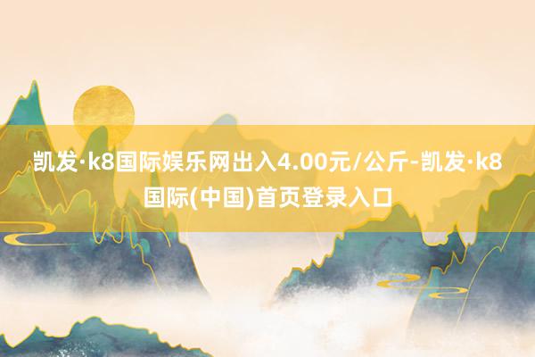 凯发·k8国际娱乐网出入4.00元/公斤-凯发·k8国际(中国)首页登录入口