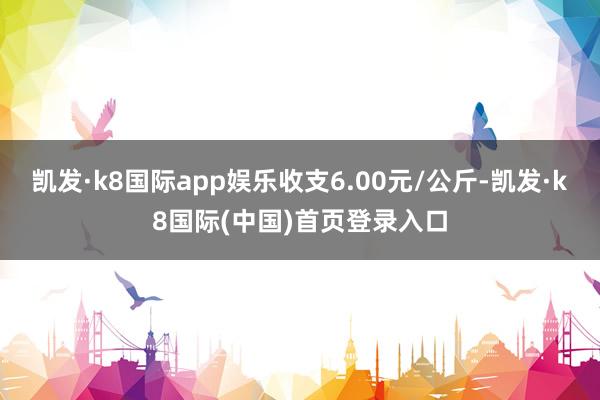 凯发·k8国际app娱乐收支6.00元/公斤-凯发·k8国际(中国)首页登录入口