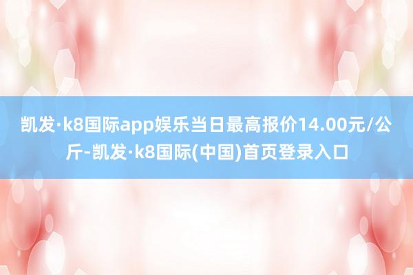 凯发·k8国际app娱乐当日最高报价14.00元/公斤-凯发·k8国际(中国)首页登录入口