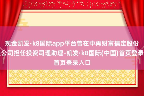 现金凯发·k8国际app平台曾在中再财富搞定股份有限公司担任投资司理助理-凯发·k8国际(中国)首页登录入口