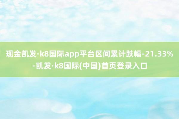 现金凯发·k8国际app平台区间累计跌幅-21.33%-凯发·k8国际(中国)首页登录入口