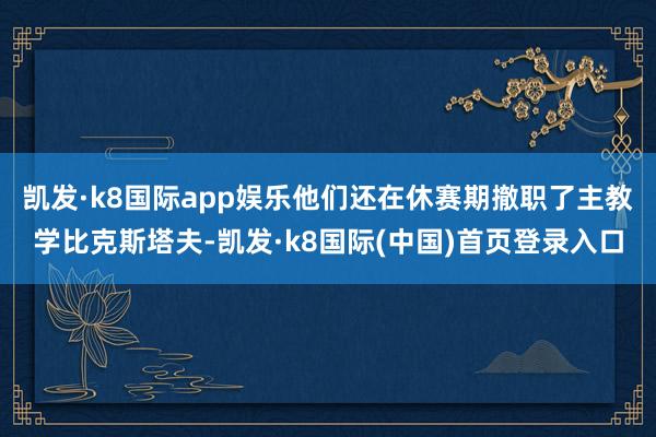 凯发·k8国际app娱乐他们还在休赛期撤职了主教学比克斯塔夫-凯发·k8国际(中国)首页登录入口