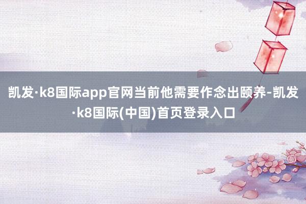 凯发·k8国际app官网当前他需要作念出颐养-凯发·k8国际(中国)首页登录入口