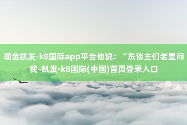 现金凯发·k8国际app平台他说：“东谈主们老是问我-凯发·k8国际(中国)首页登录入口