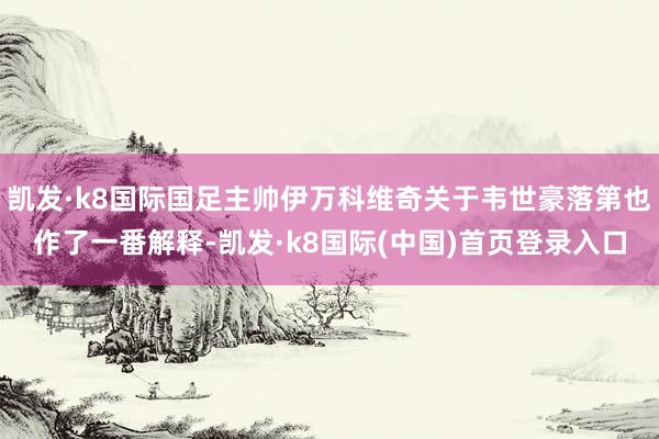 凯发·k8国际国足主帅伊万科维奇关于韦世豪落第也作了一番解释-凯发·k8国际(中国)首页登录入口