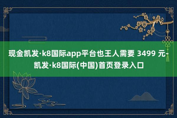 现金凯发·k8国际app平台也王人需要 3499 元-凯发·k8国际(中国)首页登录入口