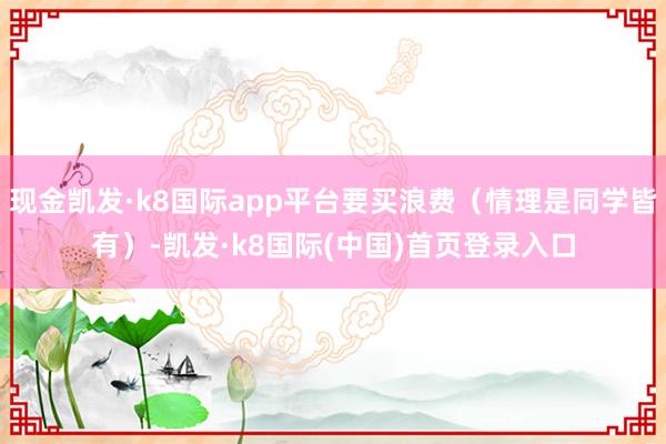 现金凯发·k8国际app平台要买浪费（情理是同学皆有）-凯发·k8国际(中国)首页登录入口