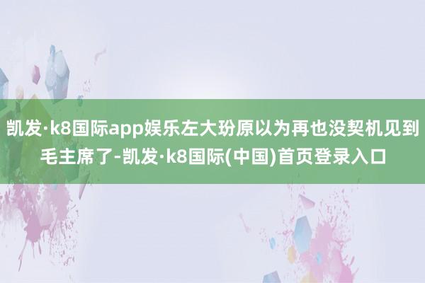 凯发·k8国际app娱乐左大玢原以为再也没契机见到毛主席了-凯发·k8国际(中国)首页登录入口