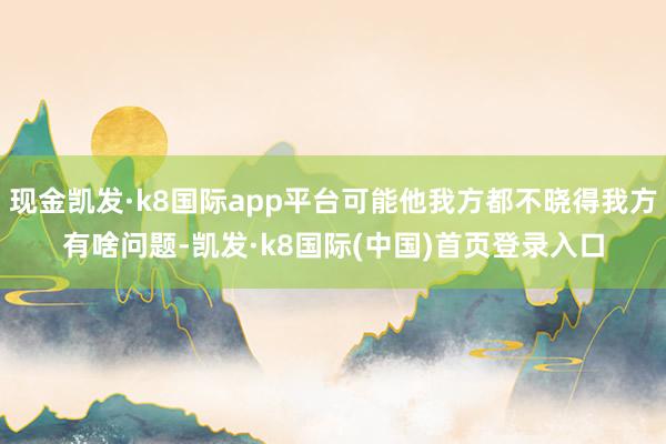 现金凯发·k8国际app平台可能他我方都不晓得我方有啥问题-凯发·k8国际(中国)首页登录入口