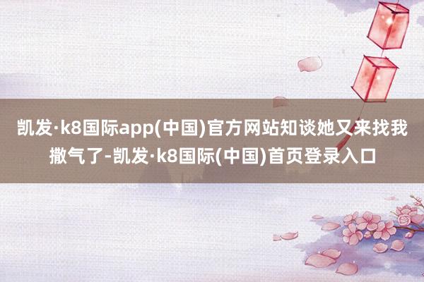 凯发·k8国际app(中国)官方网站知谈她又来找我撒气了-凯发·k8国际(中国)首页登录入口