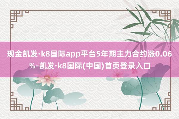 现金凯发·k8国际app平台5年期主力合约涨0.06%-凯发·k8国际(中国)首页登录入口