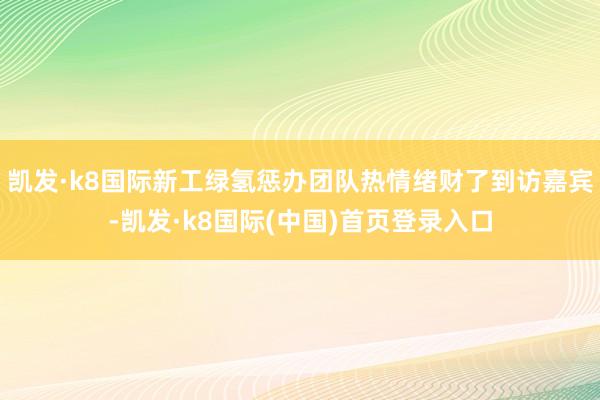 凯发·k8国际新工绿氢惩办团队热情绪财了到访嘉宾-凯发·k8国际(中国)首页登录入口