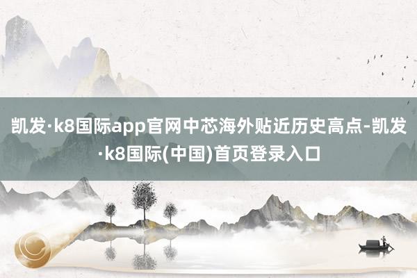 凯发·k8国际app官网中芯海外贴近历史高点-凯发·k8国际(中国)首页登录入口