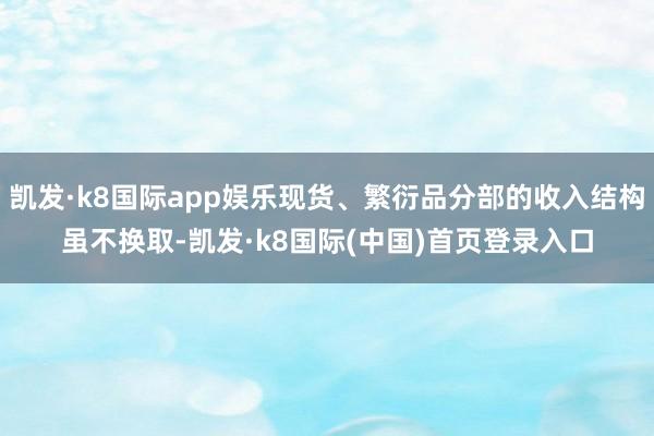 凯发·k8国际app娱乐现货、繁衍品分部的收入结构虽不换取-凯发·k8国际(中国)首页登录入口