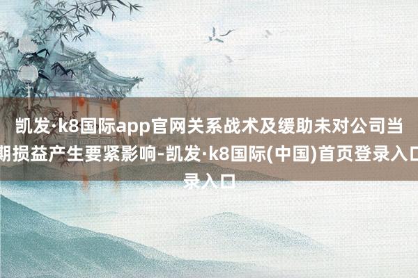 凯发·k8国际app官网关系战术及缓助未对公司当期损益产生要紧影响-凯发·k8国际(中国)首页登录入口