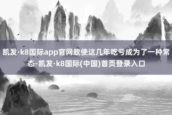 凯发·k8国际app官网致使这几年吃亏成为了一种常态-凯发·k8国际(中国)首页登录入口