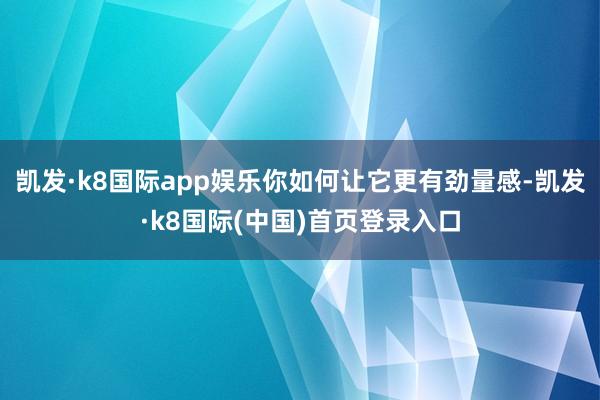 凯发·k8国际app娱乐你如何让它更有劲量感-凯发·k8国际(中国)首页登录入口