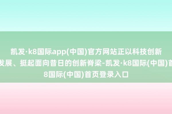 凯发·k8国际app(中国)官方网站正以科技创新引颈高质料发展、挺起面向昔日的创新脊梁-凯发·k8国际(中国)首页登录入口