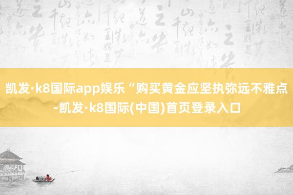 凯发·k8国际app娱乐“购买黄金应坚执弥远不雅点-凯发·k8国际(中国)首页登录入口