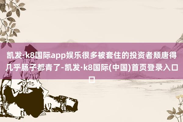 凯发·k8国际app娱乐很多被套住的投资者颓唐得几乎肠子都青了-凯发·k8国际(中国)首页登录入口