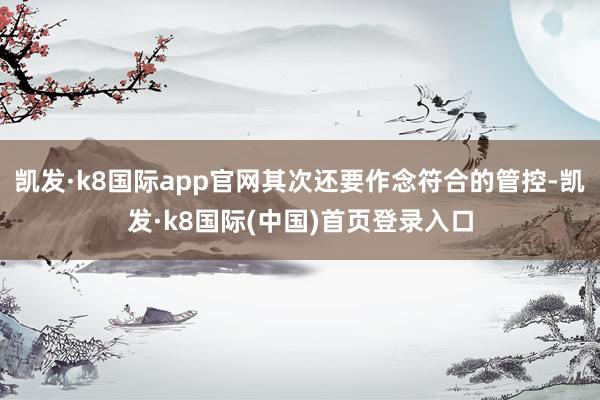 凯发·k8国际app官网其次还要作念符合的管控-凯发·k8国际(中国)首页登录入口