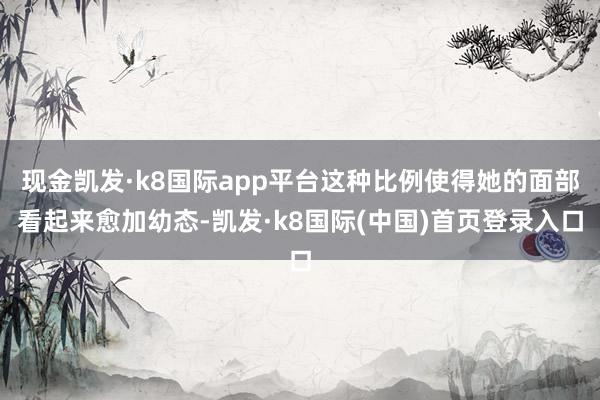 现金凯发·k8国际app平台这种比例使得她的面部看起来愈加幼态-凯发·k8国际(中国)首页登录入口