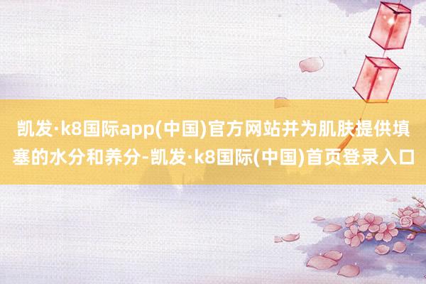 凯发·k8国际app(中国)官方网站并为肌肤提供填塞的水分和养分-凯发·k8国际(中国)首页登录入口