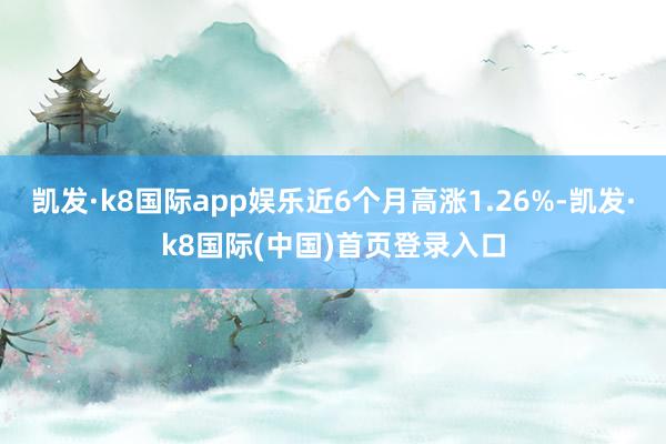 凯发·k8国际app娱乐近6个月高涨1.26%-凯发·k8国际(中国)首页登录入口