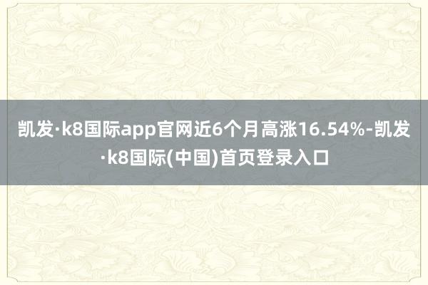 凯发·k8国际app官网近6个月高涨16.54%-凯发·k8国际(中国)首页登录入口