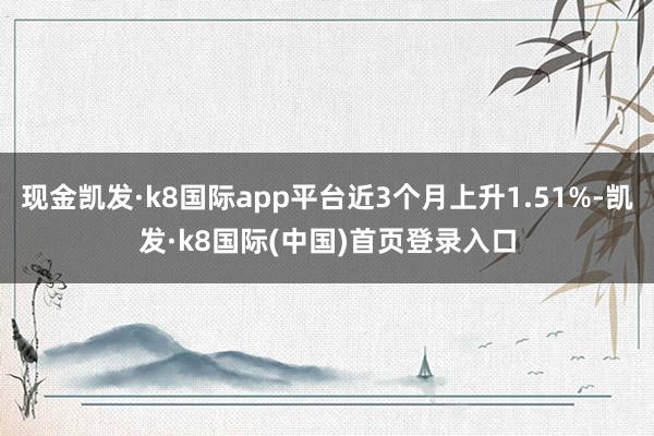 现金凯发·k8国际app平台近3个月上升1.51%-凯发·k8国际(中国)首页登录入口