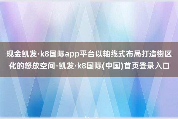 现金凯发·k8国际app平台以轴线式布局打造街区化的怒放空间-凯发·k8国际(中国)首页登录入口